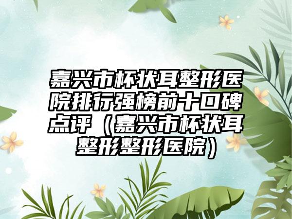 嘉兴市杯状耳整形医院排行强榜前十口碑点评（嘉兴市杯状耳整形整形医院）