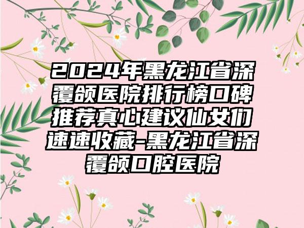 2024年黑龙江省深覆颌医院排行榜口碑推荐真心建议仙女们速速收藏-黑龙江省深覆颌口腔医院