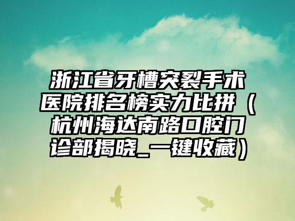 浙江省牙槽突裂手术医院排名榜实力比拼（杭州海达南路口腔门诊部揭晓_一键收藏）