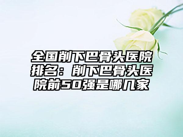 全国削下巴骨头医院排名：削下巴骨头医院前50强是哪几家