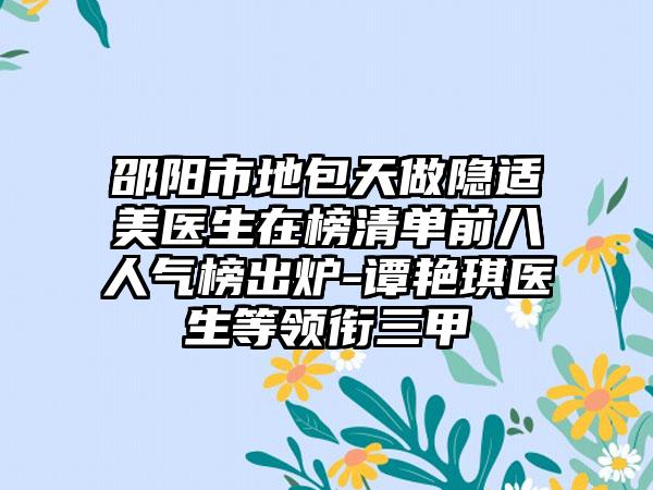 邵阳市地包天做隐适美医生在榜清单前八人气榜出炉-谭艳琪医生等领衔三甲