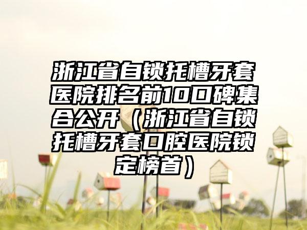 浙江省自锁托槽牙套医院排名前10口碑集合公开（浙江省自锁托槽牙套口腔医院锁定榜首）