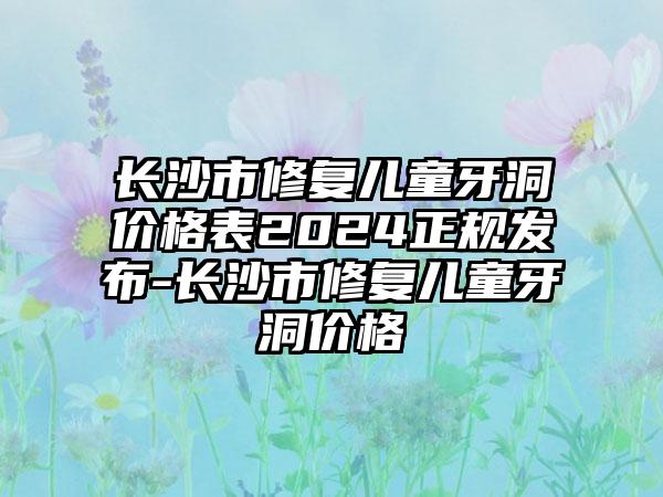 长沙市修复儿童牙洞价格表2024正规发布-长沙市修复儿童牙洞价格