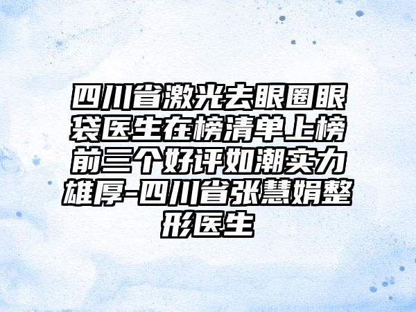 四川省激光去眼圈眼袋医生在榜清单上榜前三个好评如潮实力雄厚-四川省张慧娟整形医生