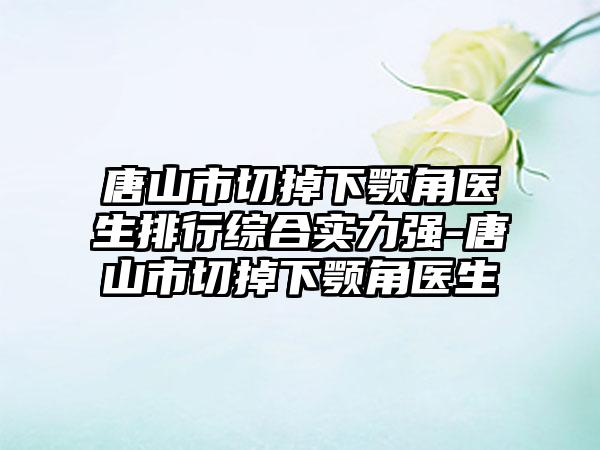 唐山市切掉下颚角医生排行综合实力强-唐山市切掉下颚角医生