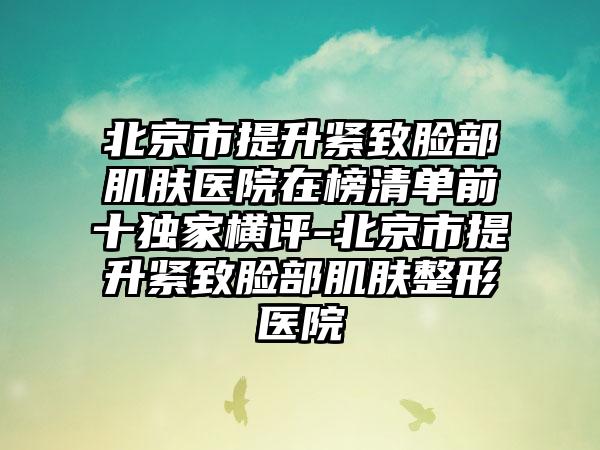 北京市提升紧致脸部肌肤医院在榜清单前十独家横评-北京市提升紧致脸部肌肤整形医院