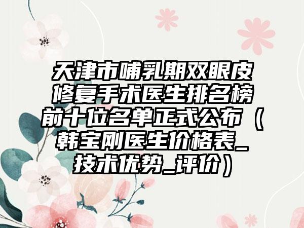 天津市哺乳期双眼皮修复手术医生排名榜前十位名单正式公布（韩宝刚医生价格表_技术优势_评价）