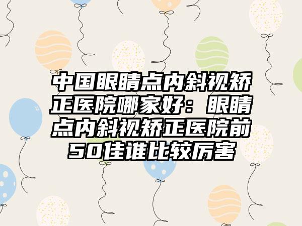 中国眼睛点内斜视矫正医院哪家好：眼睛点内斜视矫正医院前50佳谁比较厉害