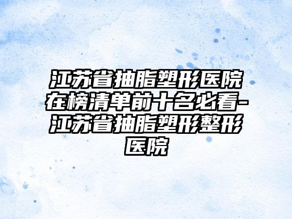 江苏省抽脂塑形医院在榜清单前十名必看-江苏省抽脂塑形整形医院