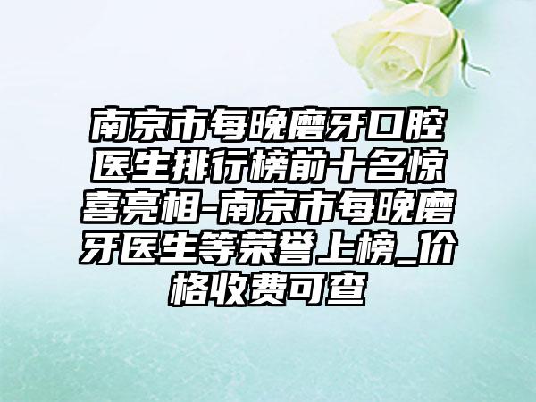 南京市每晚磨牙口腔医生排行榜前十名惊喜亮相-南京市每晚磨牙医生等荣誉上榜_价格收费可查