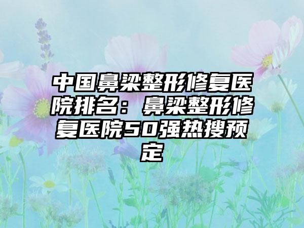 中国鼻梁整形修复医院排名：鼻梁整形修复医院50强热搜预定