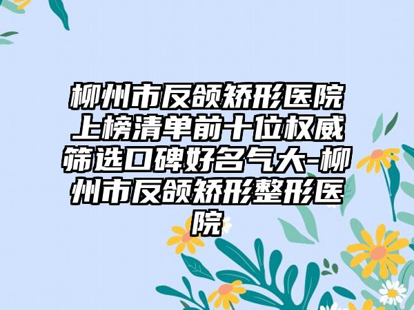 柳州市反颌矫形医院上榜清单前十位权威筛选口碑好名气大-柳州市反颌矫形整形医院