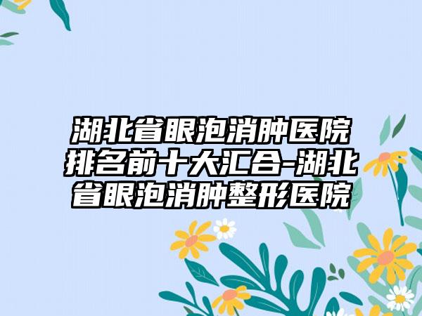 湖北省眼泡消肿医院排名前十大汇合-湖北省眼泡消肿整形医院