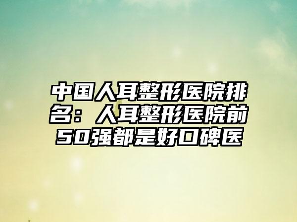 中国人耳整形医院排名：人耳整形医院前50强都是好口碑医