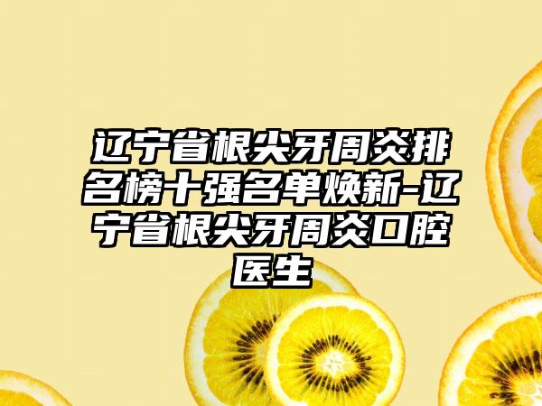 辽宁省根尖牙周炎排名榜十强名单焕新-辽宁省根尖牙周炎口腔医生