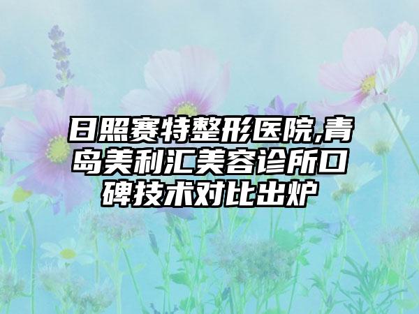 日照赛特整形医院,青岛美利汇美容诊所口碑技术对比出炉