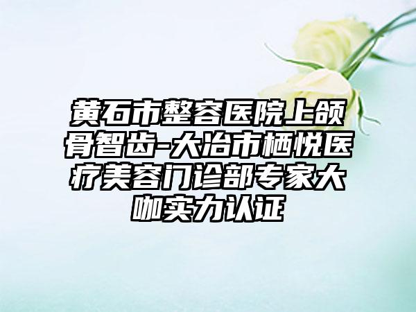 黄石市整容医院上颌骨智齿-大冶市栖悦医疗美容门诊部专家大咖实力认证