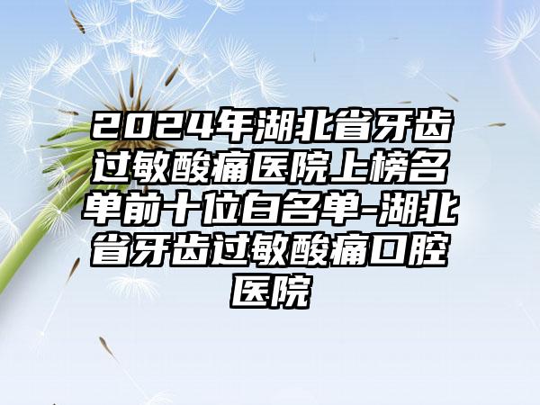 2024年湖北省牙齿过敏酸痛医院上榜名单前十位白名单-湖北省牙齿过敏酸痛口腔医院