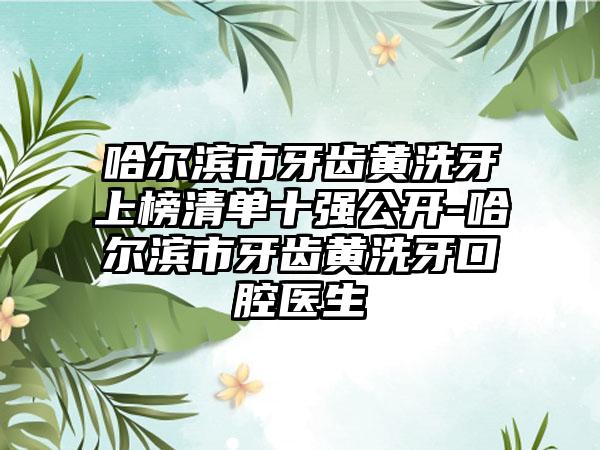 哈尔滨市牙齿黄洗牙上榜清单十强公开-哈尔滨市牙齿黄洗牙口腔医生