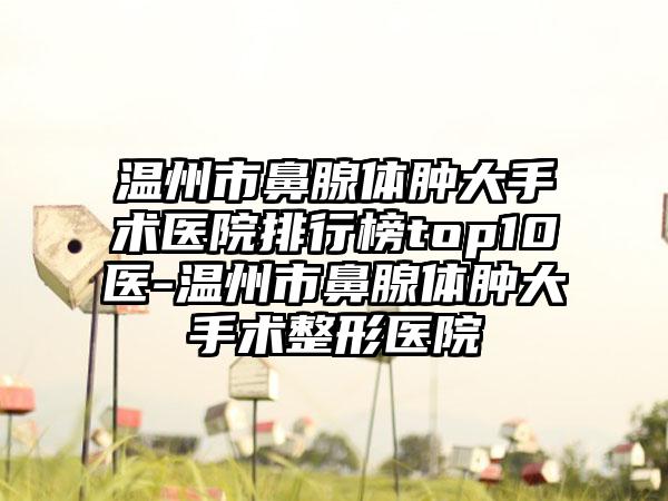 温州市鼻腺体肿大手术医院排行榜top10医-温州市鼻腺体肿大手术整形医院