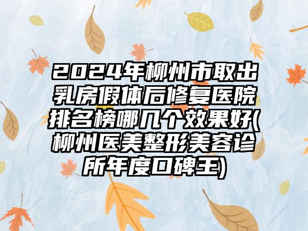 2024年柳州市取出乳房假体后修复医院排名榜哪几个效果好(柳州医美整形美容诊所年度口碑王)