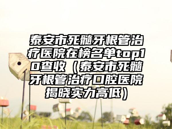 泰安市死髓牙根管治疗医院在榜名单top10查收（泰安市死髓牙根管治疗口腔医院揭晓实力高低）