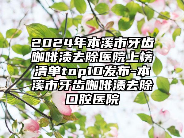 2024年本溪市牙齿咖啡渍去除医院上榜清单top10发布-本溪市牙齿咖啡渍去除口腔医院