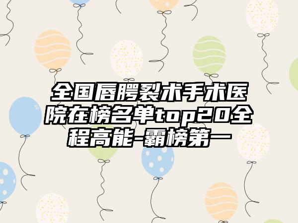 全国唇腭裂术手术医院在榜名单top20全程高能-霸榜第一