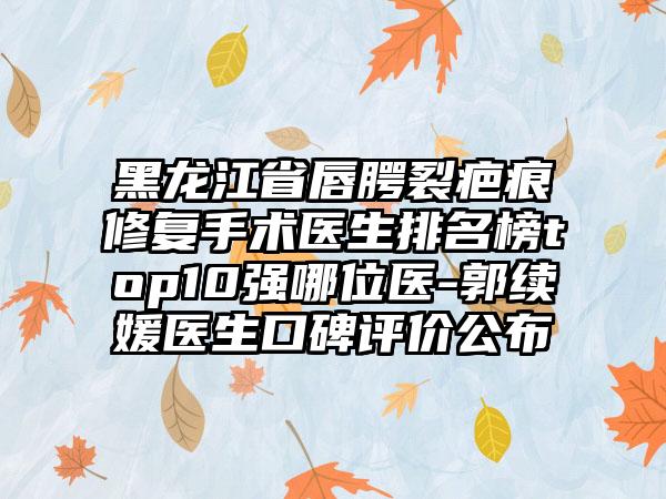 黑龙江省唇腭裂疤痕修复手术医生排名榜top10强哪位医-郭续媛医生口碑评价公布