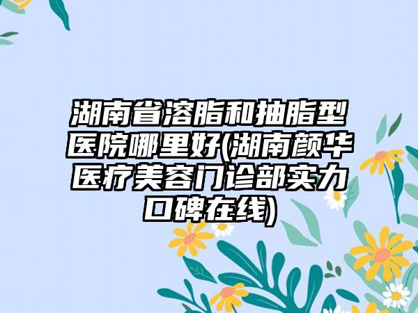 湖南省溶脂和抽脂型医院哪里好(湖南颜华医疗美容门诊部实力口碑在线)