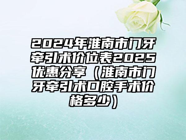 2024年淮南市门牙牵引术价位表2025优惠分享（淮南市门牙牵引术口腔手术价格多少）