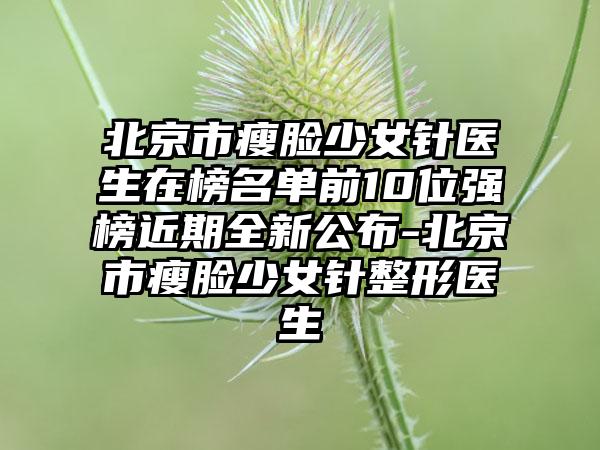 北京市瘦脸少女针医生在榜名单前10位强榜近期全新公布-北京市瘦脸少女针整形医生