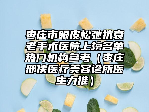 枣庄市眼皮松弛抗衰老手术医院上榜名单热门机构参考（枣庄邢侠医疗美容诊所医生力推）