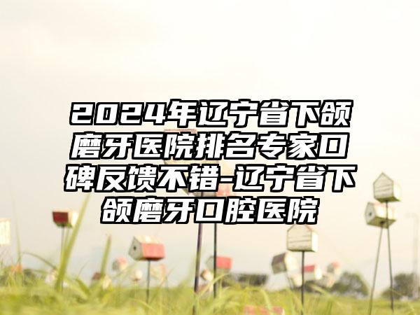 2024年辽宁省下颌磨牙医院排名专家口碑反馈不错-辽宁省下颌磨牙口腔医院