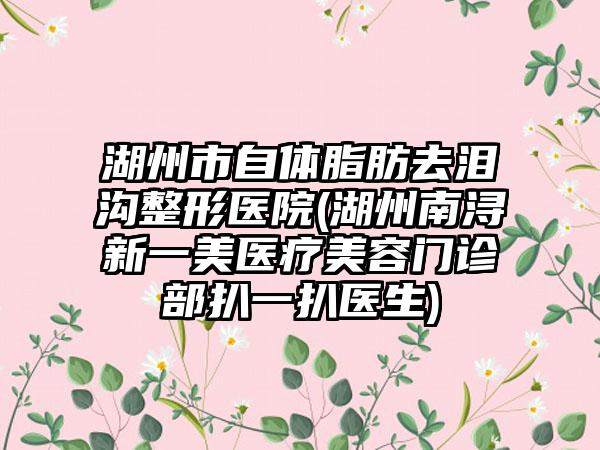 湖州市自体脂肪去泪沟整形医院(湖州南浔新一美医疗美容门诊部扒一扒医生)