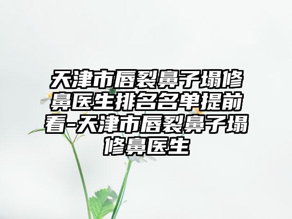 天津市唇裂鼻子塌修鼻医生排名名单提前看-天津市唇裂鼻子塌修鼻医生