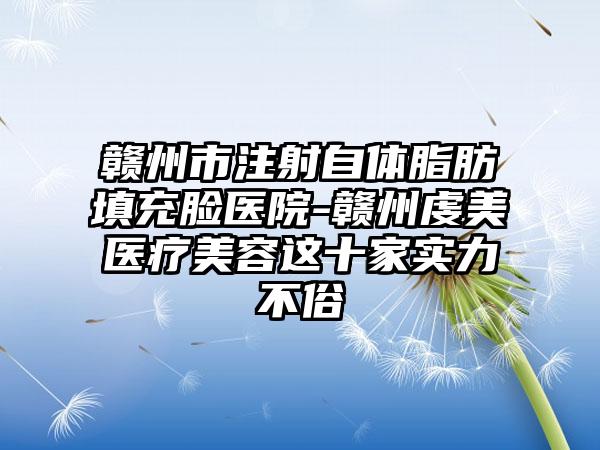 赣州市注射自体脂肪填充脸医院-赣州虔美医疗美容这十家实力不俗