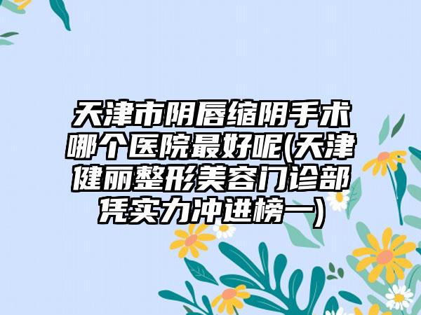 天津市阴唇缩阴手术哪个医院最好呢(天津健丽整形美容门诊部凭实力冲进榜一)