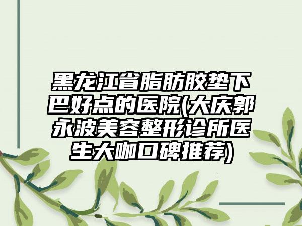 黑龙江省脂肪胶垫下巴好点的医院(大庆郭永波美容整形诊所医生大咖口碑推荐)