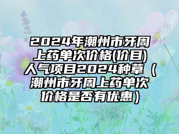 2024年潮州市牙周上药单次价格(价目)人气项目2024种草（潮州市牙周上药单次价格是否有优惠）