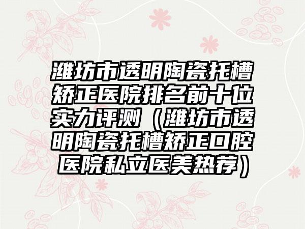 潍坊市透明陶瓷托槽矫正医院排名前十位实力评测（潍坊市透明陶瓷托槽矫正口腔医院私立医美热荐）