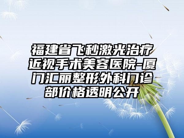 福建省飞秒激光治疗近视手术美容医院-厦门汇丽整形外科门诊部价格透明公开