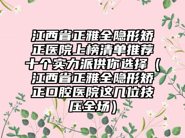 江西省正雅全隐形矫正医院上榜清单推荐十个实力派供你选择（江西省正雅全隐形矫正口腔医院这几位技压全场）