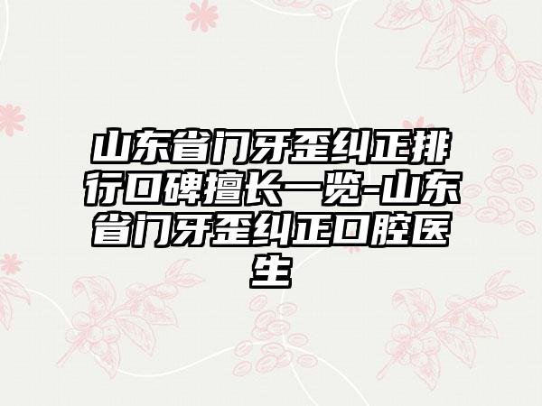 山东省门牙歪纠正排行口碑擅长一览-山东省门牙歪纠正口腔医生