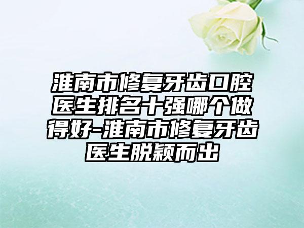 淮南市修复牙齿口腔医生排名十强哪个做得好-淮南市修复牙齿医生脱颖而出