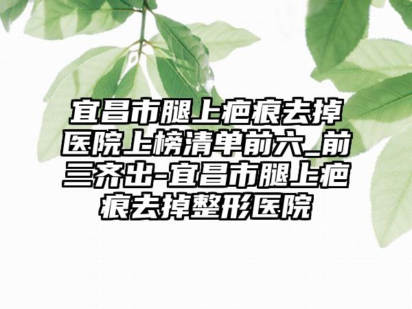 宜昌市腿上疤痕去掉医院上榜清单前六_前三齐出-宜昌市腿上疤痕去掉整形医院