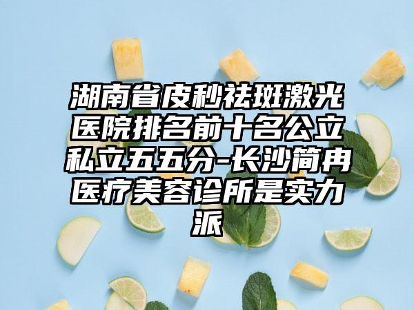 湖南省皮秒祛斑激光医院排名前十名公立私立五五分-长沙简冉医疗美容诊所是实力派