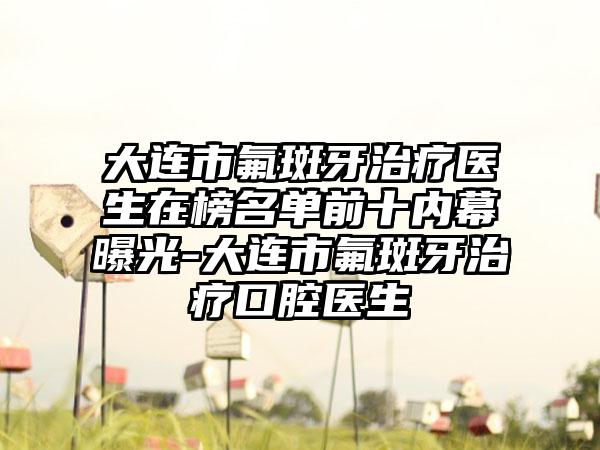 大连市氟斑牙治疗医生在榜名单前十内幕曝光-大连市氟斑牙治疗口腔医生