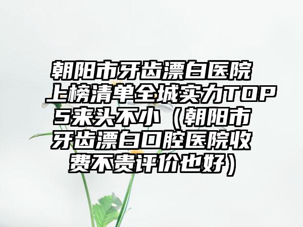 朝阳市牙齿漂白医院上榜清单全城实力TOP5来头不小（朝阳市牙齿漂白口腔医院收费不贵评价也好）