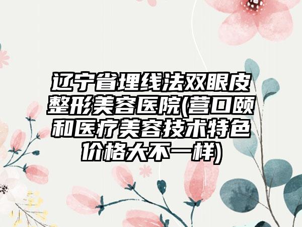 辽宁省埋线法双眼皮整形美容医院(营口颐和医疗美容技术特色价格大不一样)